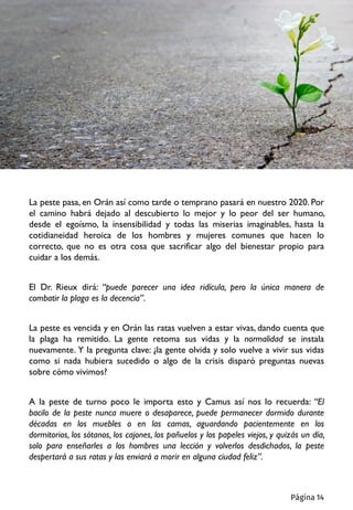 La peste pasa, en Orán así como tarde o temprano pasará en nuestro 2020. Por
el camino habrá dejado al descubierto lo mejor y lo peor del ser humano,
desde el egoísmo, la insensibilidad y todas las miserias imaginables, hasta la
cotidianeidad heroica de los hombres y mujeres comunes que hacen lo
correcto, que no es otra cosa que sacrificar algo del bienestar propio para
cuidar a los demás.
El Dr. Rieux dirá: “puede parecer una idea ridícula, pero la única manera de
combatir la plaga es la decencia”.
La peste es vencida y en Orán las ratas vuelven a estar vivas, dando cuenta que
la plaga ha remitido. La gente retoma sus vidas y la normalidad se instala
nuevamente. Y la pregunta clave: ¿la gente olvida y solo vuelve a vivir sus vidas
como si nada hubiera sucedido o algo de la crisis disparó preguntas nuevas
sobre cómo vivimos?
A la peste de turno poco le importa esto y Camus así nos lo recuerda: “El
bacilo de la peste nunca muere o desaparece, puede permanecer dormido durante
décadas en los muebles o en las camas, aguardando pacientemente en los
dormitorios, los sótanos, los cajones, los pañuelos y los papeles viejos, y quizás un día,
solo para enseñarles a los hombres una lección y volverlos desdichados, la peste
despertará a sus ratas y las enviará a morir en alguna ciudad feliz”.
Página 14
 