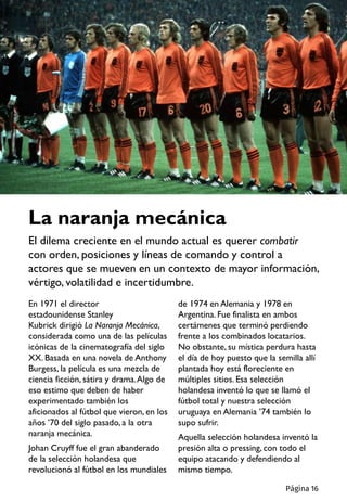 La naranja mecánica
El dilema creciente en el mundo actual es querer combatir
con orden, posiciones y líneas de comando y control a
actores que se mueven en un contexto de mayor información,
vértigo, volatilidad e incertidumbre.
En 1971 el director
estadounidense Stanley
Kubrick dirigió La Naranja Mecánica,
considerada como una de las películas
icónicas de la cinematografía del siglo
XX. Basada en una novela de Anthony
Burgess, la película es una mezcla de
ciencia ficción, sátira y drama.Algo de
eso estimo que deben de haber
experimentado también los
aficionados al fútbol que vieron, en los
años ’70 del siglo pasado, a la otra
naranja mecánica.
Johan Cruyff fue el gran abanderado
de la selección holandesa que
revolucionó al fútbol en los mundiales
de 1974 en Alemania y 1978 en
Argentina. Fue finalista en ambos
certámenes que terminó perdiendo
frente a los combinados locatarios.
No obstante, su mística perdura hasta
el día de hoy puesto que la semilla allí
plantada hoy está floreciente en
múltiples sitios. Esa selección
holandesa inventó lo que se llamó el
fútbol total y nuestra selección
uruguaya en Alemania ’74 también lo
supo sufrir.
Aquella selección holandesa inventó la
presión alta o pressing, con todo el
equipo atacando y defendiendo al
mismo tiempo.
Página 16
 