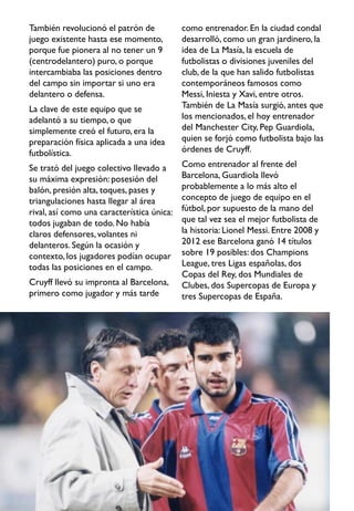 También revolucionó el patrón de
juego existente hasta ese momento,
porque fue pionera al no tener un 9
(centrodelantero) puro, o porque
intercambiaba las posiciones dentro
del campo sin importar si uno era
delantero o defensa.
La clave de este equipo que se
adelantó a su tiempo, o que
simplemente creó el futuro, era la
preparación física aplicada a una idea
futbolística.
Se trató del juego colectivo llevado a
su máxima expresión: posesión del
balón, presión alta, toques, pases y
triangulaciones hasta llegar al área
rival, así como una característica única:
todos jugaban de todo. No había
claros defensores, volantes ni
delanteros. Según la ocasión y
contexto,los jugadores podían ocupar
todas las posiciones en el campo.
Cruyff llevó su impronta al Barcelona,
primero como jugador y más tarde
como entrenador. En la ciudad condal
desarrolló, como un gran jardinero, la
idea de La Masía, la escuela de
futbolistas o divisiones juveniles del
club, de la que han salido futbolistas
contemporáneos famosos como
Messi, Iniesta y Xavi, entre otros.
También de La Masía surgió, antes que
los mencionados,el hoy entrenador
del Manchester City, Pep Guardiola,
quien se forjó como futbolista bajo las
órdenes de Cruyff.
Como entrenador al frente del
Barcelona, Guardiola llevó
probablemente a lo más alto el
concepto de juego de equipo en el
fútbol, por supuesto de la mano del
que tal vez sea el mejor futbolista de
la historia: Lionel Messi. Entre 2008 y
2012 ese Barcelona ganó 14 títulos
sobre 19 posibles: dos Champions
League, tres Ligas españolas, dos
Copas del Rey, dos Mundiales de
Clubes, dos Supercopas de Europa y
tres Supercopas de España.
 