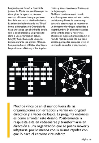 Muchos vínculos en el mundo fuera de las
organizaciones son erráticos y varían en longitud,
dirección y a veces de lógica. La pregunta entonces
es cómo afrontar este desafío. Posiblemente la
respuesta está en rediseñarse y transformarse en
dirección a una organización que se pueda mover y
adaptarse, por lo menos con la misma rapidez con
que lo hace el entorno circundante.
Los jardineros Cruyff y Guardiola,
junto a La Masía, ese semillero que no
tiene pinta de agotarse, no sólo
crearon el futuro sino que pusieron
fin a la burocracia a nivel futbolístico.
La selección holandesa de los ’70 así
como el Barcelona de Guardiola de
hace unos años son al fútbol lo que la
red, la colaboración y un propósito
claro a una organización actual.
Cruyff y Guardiola, cada uno a su
tiempo durante los últimos 40 años,
han puesto fin en el fútbol al orden, a
las posiciones clásicas y a los ángulos
rectos y simétricos (reconfortantes)
de la jerarquía.
El dilema creciente en el mundo
actual es querer combatir con orden,
posiciones y líneas de comando y
control a actores que se mueven en
un contexto de vértigo, volatilidad e
incertidumbre. En el mundo calesita
tenía sentido crear y hacer más
eficiente al modelo burocrático. En el
mundo rock & samba ello no tiene
sentido porque las personas viven en
un mundo de redes e información.
Página 18
 