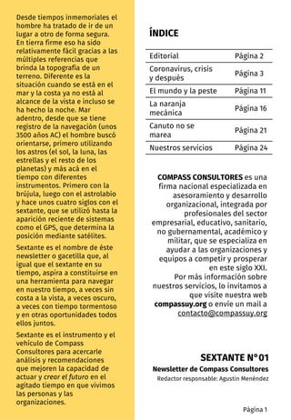 ÍNDICE
Desde tiempos inmemoriales el
hombre ha tratado de ir de un
lugar a otro de forma segura.
En tierra firme eso ha sido
relativamente fácil gracias a las
múltiples referencias que
brinda la topografía de un
terreno. Diferente es la
situación cuando se está en el
mar y la costa ya no está al
alcance de la vista e incluso se
ha hecho la noche. Mar
adentro, desde que se tiene
registro de la navegación (unos
3500 años AC) el hombre buscó
orientarse, primero utilizando
los astros (el sol, la luna, las
estrellas y el resto de los
planetas) y más acá en el
tiempo con diferentes
instrumentos. Primero con la
brújula, luego con el astrolabio
y hace unos cuatro siglos con el
sextante, que se utilizó hasta la
aparición reciente de sistemas
como el GPS, que determina la
posición mediante satélites.
Sextante es el nombre de éste
newsletter o gacetilla que, al
igual que el sextante en su
tiempo, aspira a constituirse en
una herramienta para navegar
en nuestro tiempo, a veces sin
costa a la vista, a veces oscuro,
a veces con tiempo tormentoso
y en otras oportunidades todos
ellos juntos.
Sextante es el instrumento y el
vehículo de Compass
Consultores para acercarle
análisis y recomendaciones
que mejoren la capacidad de
actuar y crear el futuro en el
agitado tiempo en que vivimos
las personas y las
organizaciones.
Editorial Página 2
Coronavirus, crisis
y después
Página 3
El mundo y la peste Página 11
La naranja
mecánica
Página 16
Canuto no se
marea
Página 21
Nuestros servicios Página 24
Página 1
SEXTANTE N°01
Newsletter de Compass Consultores
Redactor responsable: Agustin Menéndez
COMPASS CONSULTORES es una
firma nacional especializada en
asesoramiento y desarrollo
organizacional, integrada por
profesionales del sector
empresarial, educativo, sanitario,
no gubernamental, académico y
militar, que se especializa en
ayudar a las organizaciones y
equipos a competir y prosperar
en este siglo XXI.
Por más información sobre
nuestros servicios, lo invitamos a
que visite nuestra web
compassuy.org o envíe un mail a
contacto@compassuy.org
 
