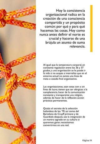 Al igual que la temperatura corporal, en
constante regulación entre los 36 y 37
grados, a una organización se le puede ir
la vida si no acepta e internaliza que en el
entorno actual no existe una línea de
meta o estado final organizativo.
Las organizaciones, sean estas con o sin
fines de lucro, tienen que ser alérgicas a la
complacencia, hacer de la comunicación
constante y transparente una religión,
además de hacer de la reflexión-acción
prácticas permanentes.
Quizás el secreto de la selección
holandesa de los ’70, así como del
Barcelona de Cruyff primero y de
Guardiola después, sea la integración de
un mantra sagrado en su cultura: si
queremos ganar, necesitamos
convertirnos en una red.
Hoy la consistencia
organizacional radica en la
creación de una consciencia
compartida y un propósito
común: por qué y para qué
hacemos las cosas. Hoy como
nunca antes definir el norte es
crucial y hacerse de una
brújula un asunto de suma
relevancia.
Página 19
 