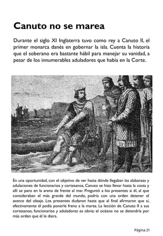 Canuto no se marea
Durante el siglo XI Inglaterra tuvo como rey a Canuto II, el
primer monarca danés en gobernar la isla. Cuenta la historia
que el soberano era bastante hábil para manejar su vanidad, a
pesar de los innumerables aduladores que había en la Corte.
En una oportunidad, con el objetivo de ver hasta dónde llegaban las alabanzas y
adulaciones de funcionarios y cortesanos, Canuto se hizo llevar hasta la costa y
allí se paro en la arena de frente al mar. Preguntó a los presentes si él, al que
consideraban el más grande del mundo, podría con una orden detener el
avance del oleaje. Los presentes dudaron hasta que al final afirmaron que sí,
efectivamente él podía ponerle freno a la marea. La lección de Canuto II a sus
cortesanos, funcionarios y aduladores es obvia: el océano no se detendría por
más orden que él le diera.
Página 21
 