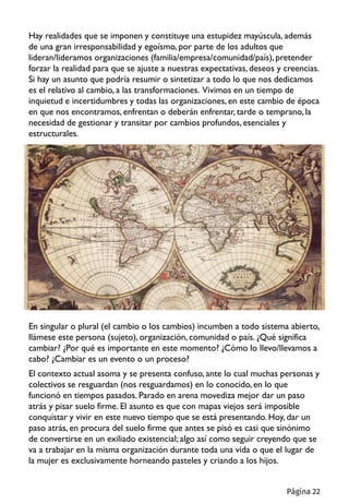 Hay realidades que se imponen y constituye una estupidez mayúscula, además
de una gran irresponsabilidad y egoísmo, por parte de los adultos que
lideran/lideramos organizaciones (familia/empresa/comunidad/país), pretender
forzar la realidad para que se ajuste a nuestras expectativas, deseos y creencias.
Si hay un asunto que podría resumir o sintetizar a todo lo que nos dedicamos
es el relativo al cambio, a las transformaciones. Vivimos en un tiempo de
inquietud e incertidumbres y todas las organizaciones, en este cambio de época
en que nos encontramos, enfrentan o deberán enfrentar, tarde o temprano,la
necesidad de gestionar y transitar por cambios profundos, esenciales y
estructurales.
En singular o plural (el cambio o los cambios) incumben a todo sistema abierto,
llámese este persona (sujeto), organización, comunidad o país. ¿Qué significa
cambiar? ¿Por qué es importante en este momento? ¿Cómo lo llevo/llevamos a
cabo? ¿Cambiar es un evento o un proceso?
El contexto actual asoma y se presenta confuso, ante lo cual muchas personas y
colectivos se resguardan (nos resguardamos) en lo conocido,en lo que
funcionó en tiempos pasados. Parado en arena movediza mejor dar un paso
atrás y pisar suelo firme. El asunto es que con mapas viejos será imposible
conquistar y vivir en este nuevo tiempo que se está presentando. Hoy, dar un
paso atrás, en procura del suelo firme que antes se pisó es casi que sinónimo
de convertirse en un exiliado existencial; algo así como seguir creyendo que se
va a trabajar en la misma organización durante toda una vida o que el lugar de
la mujer es exclusivamente horneando pasteles y criando a los hijos.
Página 22
 
