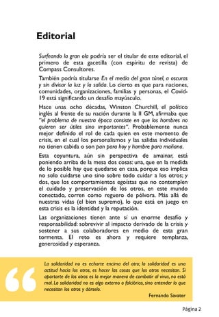 Editorial
Surfeando la gran ola podría ser el titular de este editorial, el
primero de esta gacetilla (con espíritu de revista) de
Compass Consultores.
También podría titularse En el medio del gran túnel, a oscuras
y sin divisar la luz y la salida. Lo cierto es que para naciones,
comunidades, organizaciones, familias y personas, el Covid-
19 está significando un desafío mayúsculo.
Hace unas ocho décadas, Winston Churchill, el político
inglés al frente de su nación durante la II GM, afirmaba que
“el problema de nuestra época consiste en que los hombres no
quieren ser útiles sino importantes“. Probablemente nunca
mejor definido el rol de cada quien en este momento de
crisis, en el cual los personalismos y las salidas individuales
no tienen cabida o son pan para hoy y hambre para mañana.
Esta coyuntura, aún sin perspectiva de amainar, está
poniendo arriba de la mesa dos cosas: una, que en la medida
de lo posible hay que quedarse en casa, porque eso implica
no solo cuidarse uno sino sobre todo cuidar a los otros; y
dos, que los comportamientos egoístas que no contemplen
el cuidado y preservación de los otros, en este mundo
conectado, corren como reguero de pólvora. Más allá de
nuestras vidas (el bien supremo), lo que está en juego en
esta crisis es la identidad y la reputación.
Las organizaciones tienen ante sí un enorme desafío y
responsabilidad: sobrevivir al impacto derivado de la crisis y
sostener a sus colaboradores en medio de esta gran
tormenta. El reto es ahora y requiere templanza,
generosidad y esperanza.
La solidaridad no es echarte encima del otro; la solidaridad es una
actitud hacia los otros, es hacer las cosas que los otros necesitan. Si
apartarte de los otros es la mejor manera de combatir al virus, no está
mal. La solidaridad no es algo externo o folclórico, sino entender lo que
necesitan los otros y dárselo.
Fernando Savater
Página 2
 