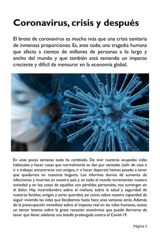 Coronavirus, crisis y después
El brote de coronavirus es mucho más que una crisis sanitaria
de inmensas proporciones. Es, ante todo, una tragedia humana
que afecta a cientos de millones de personas a lo largo y
ancho del mundo y que también está teniendo un impacto
creciente y difícil de mensurar en la economía global.
En unas pocas semanas todo ha cambiado. De vivir nuestras ocupadas vidas
habituales y hacer cosas que normalmente se dan por sentadas (salir de casa e
ir a trabajar, encontrarse con amigos, ir a hacer deporte) hemos pasado a tener
que quedarnos en nuestros hogares. Los informes diarios de aumento de
infecciones y muertes en nuestro país y en todo el mundo incrementan nuestra
ansiedad y, en los casos de aquellos con pérdidas personales, nos sumergen en
el dolor. Hay incertidumbre sobre el mañana, sobre la salud y seguridad de
nuestras familias, amigos y seres queridos; así como sobre nuestra capacidad de
seguir viviendo las vidas que llevábamos hasta hace unas semanas atrás. Además
de la preocupación inmediata sobre el impacto real en las vidas humanas, existe
un temor latente sobre la grave recesión económica que puede derivarse de
tener que llevar adelante una batalla prolongada contra el Covid-19.
Página 3
 