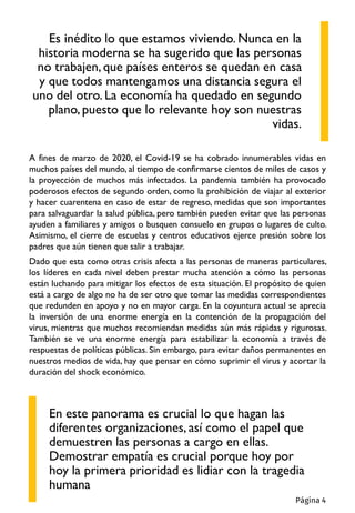 A fines de marzo de 2020, el Covid-19 se ha cobrado innumerables vidas en
muchos países del mundo, al tiempo de confirmarse cientos de miles de casos y
la proyección de muchos más infectados. La pandemia también ha provocado
poderosos efectos de segundo orden, como la prohibición de viajar al exterior
y hacer cuarentena en caso de estar de regreso, medidas que son importantes
para salvaguardar la salud pública, pero también pueden evitar que las personas
ayuden a familiares y amigos o busquen consuelo en grupos o lugares de culto.
Asimismo, el cierre de escuelas y centros educativos ejerce presión sobre los
padres que aún tienen que salir a trabajar.
Dado que esta como otras crisis afecta a las personas de maneras particulares,
los líderes en cada nivel deben prestar mucha atención a cómo las personas
están luchando para mitigar los efectos de esta situación. El propósito de quien
está a cargo de algo no ha de ser otro que tomar las medidas correspondientes
que redunden en apoyo y no en mayor carga. En la coyuntura actual se aprecia
la inversión de una enorme energía en la contención de la propagación del
virus, mientras que muchos recomiendan medidas aún más rápidas y rigurosas.
También se ve una enorme energía para estabilizar la economía a través de
respuestas de políticas públicas. Sin embargo, para evitar daños permanentes en
nuestros medios de vida, hay que pensar en cómo suprimir el virus y acortar la
duración del shock económico.
Es inédito lo que estamos viviendo. Nunca en la
historia moderna se ha sugerido que las personas
no trabajen, que países enteros se quedan en casa
y que todos mantengamos una distancia segura el
uno del otro. La economía ha quedado en segundo
plano, puesto que lo relevante hoy son nuestras
vidas.
En este panorama es crucial lo que hagan las
diferentes organizaciones, así como el papel que
demuestren las personas a cargo en ellas.
Demostrar empatía es crucial porque hoy por
hoy la primera prioridad es lidiar con la tragedia
humana
Página 4
 