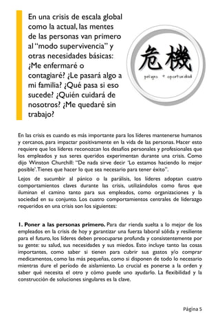 En las crisis es cuando es más importante para los líderes mantenerse humanos
y cercanos, para impactar positivamente en la vida de las personas. Hacer esto
requiere que los líderes reconozcan los desafíos personales y profesionales que
los empleados y sus seres queridos experimentan durante una crisis. Como
dijo Winston Churchill: “De nada sirve decir ‘Lo estamos haciendo lo mejor
posible’.Tienes que hacer lo que sea necesario para tener éxito”.
Lejos de sucumbir al pánico o la parálisis, los líderes adoptan cuatro
comportamientos claves durante las crisis, utilizándolos como faros que
iluminan el camino tanto para sus empleados, como organizaciones y la
sociedad en su conjunto. Los cuatro comportamientos centrales de liderazgo
requeridos en una crisis son los siguientes:
1. Poner a las personas primero. Para dar rienda suelta a lo mejor de los
empleados en la crisis de hoy y garantizar una fuerza laboral sólida y resiliente
para el futuro, los líderes deben preocuparse profunda y consistentemente por
su gente: su salud, sus necesidades y sus miedos. Esto incluye tanto las cosas
importantes, como saber si tienen para cubrir sus gastos y/o comprar
medicamentos, como las más pequeñas, como si disponen de todo lo necesario
mientras dure el período de aislamiento. Lo crucial es ponerse a la orden y
saber qué necesita el otro y cómo puede uno ayudarlo. La flexibilidad y la
construcción de soluciones singulares es la clave.
En una crisis de escala global
como la actual, las mentes
de las personas van primero
al “modo supervivencia” y
otras necesidades básicas:
¿Me enfermaré o
contagiaré? ¿Le pasará algo a
mi familia? ¿Qué pasa si eso
sucede? ¿Quién cuidará de
nosotros? ¿Me quedaré sin
trabajo?
Página 5
 
