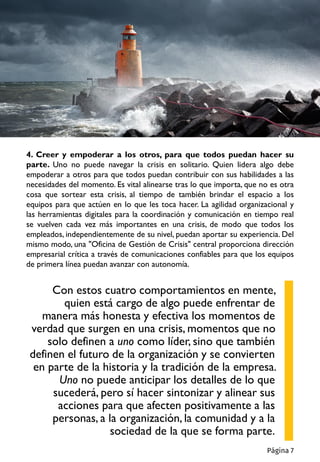 4. Creer y empoderar a los otros, para que todos puedan hacer su
parte. Uno no puede navegar la crisis en solitario. Quien lidera algo debe
empoderar a otros para que todos puedan contribuir con sus habilidades a las
necesidades del momento. Es vital alinearse tras lo que importa, que no es otra
cosa que sortear esta crisis, al tiempo de también brindar el espacio a los
equipos para que actúen en lo que les toca hacer. La agilidad organizacional y
las herramientas digitales para la coordinación y comunicación en tiempo real
se vuelven cada vez más importantes en una crisis, de modo que todos los
empleados, independientemente de su nivel, puedan aportar su experiencia. Del
mismo modo, una "Oficina de Gestión de Crisis" central proporciona dirección
empresarial crítica a través de comunicaciones confiables para que los equipos
de primera línea puedan avanzar con autonomía.
Con estos cuatro comportamientos en mente,
quien está cargo de algo puede enfrentar de
manera más honesta y efectiva los momentos de
verdad que surgen en una crisis, momentos que no
solo definen a uno como líder, sino que también
definen el futuro de la organización y se convierten
en parte de la historia y la tradición de la empresa.
Uno no puede anticipar los detalles de lo que
sucederá, pero sí hacer sintonizar y alinear sus
acciones para que afecten positivamente a las
personas, a la organización, la comunidad y a la
sociedad de la que se forma parte.
Página 7
 