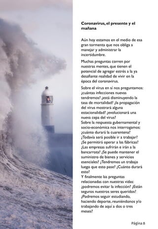 Coronavirus,el presente y el
mañana
Aún hoy estamos en el medio de esa
gran tormenta que nos obliga a
manejar y administrar la
incertidumbre.
Muchas preguntas corren por
nuestras mentes, que tienen el
potencial de agregar estrés a la ya
desafiante realidad de vivir en la
época del coronavirus.
Sobre el virus en sí nos preguntamos:
¿cuántas infecciones nuevas
tendremos? ¿está disminuyendo la
tasa de mortalidad? ¿la propagación
del virus mostrará alguna
estacionalidad? ¿evolucionará una
nueva cepa del virus?
Sobre la respuesta gubernamental y
socio-económica nos interrogamos:
¿cuánto durará la cuarentena?
¿Todavía será posible ir a trabajar?
¿Se permitirá operar a las fábricas?
¿Las empresas sufrirán e irán a la
bancarrota? ¿Se puede mantener el
suministro de bienes y servicios
esenciales? ¿Tendremos un trabajo
luego que esto pase? ¿Cuánto durará
esto?
Y finalmente las preguntas
relacionadas con nuestras vidas:
¿podremos evitar la infección? ¿Están
seguros nuestros seres queridos?
¿Podremos seguir estudiando,
haciendo deporte, reuniéndonos y/o
trabajando de aquí a dos o tres
meses?
Página 8
 
