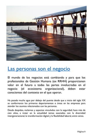 Ha pasado mucha agua por debajo del puente desde que a inicio del siglo XX
se conformaran los primeros departamentos o áreas en las empresas para
atender los asuntos relacionados con las personas.
Desde despidos, reclamos y aspectos vinculados con la seguridad, hace más de
cien años, a tratar en la actualidad temas asociados con la diversidad
intergeneracional, la transformación digital y la flexibilidad laboral, entre otros.
Las personas son el negocio
El mundo de los negocios está cambiando y para que los
profesionales de Gestión Humana (ex RRHH) proporcionen
valor en el futuro a todas las partes involucradas en el
negocio (el ecosistema organizacional), deben estar
conscientes del contexto en el que operan.
Página 9
 
