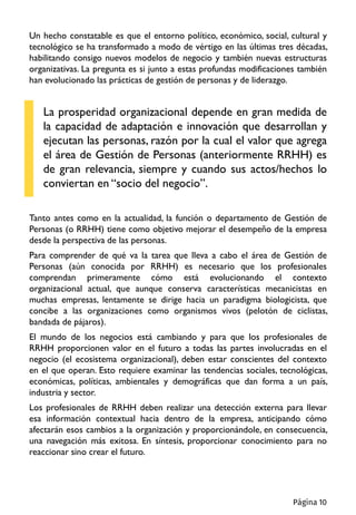 Un hecho constatable es que el entorno político, económico, social, cultural y
tecnológico se ha transformado a modo de vértigo en las últimas tres décadas,
habilitando consigo nuevos modelos de negocio y también nuevas estructuras
organizativas. La pregunta es si junto a estas profundas modificaciones también
han evolucionado las prácticas de gestión de personas y de liderazgo.
La prosperidad organizacional depende en gran medida de
la capacidad de adaptación e innovación que desarrollan y
ejecutan las personas, razón por la cual el valor que agrega
el área de Gestión de Personas (anteriormente RRHH) es
de gran relevancia, siempre y cuando sus actos/hechos lo
conviertan en “socio del negocio”.
Tanto antes como en la actualidad, la función o departamento de Gestión de
Personas (o RRHH) tiene como objetivo mejorar el desempeño de la empresa
desde la perspectiva de las personas.
Para comprender de qué va la tarea que lleva a cabo el área de Gestión de
Personas (aún conocida por RRHH) es necesario que los profesionales
comprendan primeramente cómo está evolucionando el contexto
organizacional actual, que aunque conserva características mecanicistas en
muchas empresas, lentamente se dirige hacia un paradigma biologicista, que
concibe a las organizaciones como organismos vivos (pelotón de ciclistas,
bandada de pájaros).
El mundo de los negocios está cambiando y para que los profesionales de
RRHH proporcionen valor en el futuro a todas las partes involucradas en el
negocio (el ecosistema organizacional), deben estar conscientes del contexto
en el que operan. Esto requiere examinar las tendencias sociales, tecnológicas,
económicas, políticas, ambientales y demográficas que dan forma a un país,
industria y sector.
Los profesionales de RRHH deben realizar una detección externa para llevar
esa información contextual hacia dentro de la empresa, anticipando cómo
afectarán esos cambios a la organización y proporcionándole, en consecuencia,
una navegación más exitosa. En síntesis, proporcionar conocimiento para no
reaccionar sino crear el futuro.
Página 10
 