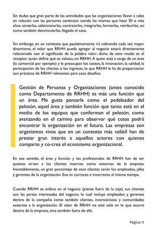 Sin dudas que gran parte de las actividades que las organizaciones llevan a cabo
en relación con las personas continúan siendo las mismas que hace 30 o más
años: atraerlas, seleccionarlas, contratarlas, integrarlas, formarlas, retribuirlas, así
como también desvincularlas, llegado el caso.
Sin embargo, en un contexto que paulatinamente irá cobrando cada vez mayor
dinamismo, el valor que RRHH pueda agregar al negocio estará directamente
relacionado con el significado de la palabra valor; dicho de otro modo: es el
receptor quien define qué es valioso, no RRHH. A quien está a cargo de un área
(la comercial por ejemplo) y le preocupan los costos, la innovación, la calidad, la
participación de los clientes o los ingresos, lo que RRHH le ha de proporcionar
son prácticas de RRHH relevantes para esos desafíos.
Gestión de Personas y Organizaciones (antes conocido
como Departamento de RRHH) es más una función que
un área. Me gusta pensarla como el pedaleador del
pelotón, aquel área y también función que tanto está en el
medio de los equipos que conforman el pelotón, como
avanzando en el camino para observar qué cosas podrá
encontrar la organización en el futuro. Las empresas son
organismos vivos que en un contexto más volátil han de
prestar gran interés a aquellos actores con quienes
comparte y co-crea el ecosistema organizacional.
En ese sentido, el área y función y los profesionales de RRHH han de ser
quienes sirven a los clientes internos como externos de la empresa.
Inevitablemente, un gran porcentaje de esos clientes serán los empleados, jefes
y gerentes de la organización. Eso es correcto e incorrecto al mismo tiempo.
Cuando RRHH se enfoca en el negocio (piensa fuera de la caja), sus clientes
son las partes interesadas del negocio, lo cual incluye empleados y gerentes
dentro de la compañía como también clientes, inversionistas y comunidades
externas a la organización. El valor de RRHH no está solo en lo que ocurre
dentro de la empresa, sino también fuera de ella.
Página 11
 