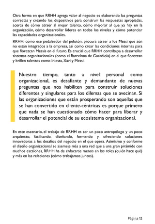 Otra forma en que RRHH agrega valor al negocio es elaborando las preguntas
correctas y creando los dispositivos para construir las respuestas apropiadas,
acerca de cómo atraer al mejor talento, cómo mejorar al que ya hay en la
organización, cómo desarrollar líderes en todos los niveles y cómo potenciar
las capacidades organizacionales.
RRHH, como ese pedaleador del pelotón, procura atraer a los Messi que aún
no están integrados a la empresa, así como crear las condiciones internas para
que florezcan Messis en el futuro. Es crucial que RRHH contribuya a desarrollar
sistemas organizacionales (como el Barcelona de Guardiola) en el que florezcan
y brillen talentos como Iniesta, Xavi y Messi.
Nuestro tiempo, tanto a nivel personal como
organizacional, es desafiante y demandante de nuevas
preguntas que nos habiliten para construir soluciones
diferentes y singulares para los dilemas que se avecinan. Si
las organizaciones que están prosperando son aquellas que
se han convertido en cliente-céntricas es porque primero
que nada se han cuestionado cómo hacer para liberar y
desarrollar el potencial de su ecosistema organizacional.
En este escenario, el trabajo de RRHH es ser un poco antropólogo y un poco
arquitecto, facilitando, diseñando, formando y ofreciendo soluciones
innovadoras a los desafíos del negocio en el que opera. Asimismo y conforme
el diseño organizacional se asemeje más a una red que a una gran pirámide con
muchos escalones, RRHH ha de enfocarse menos en los roles (quién hace qué)
y más en las relaciones (cómo trabajamos juntos).
Página 12
 