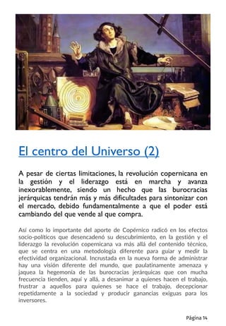 Así como lo importante del aporte de Copérnico radicó en los efectos
socio-políticos que desencadenó su descubrimiento, en la gestión y el
liderazgo la revolución copernicana va más allá del contenido técnico,
que se centra en una metodología diferente para guiar y medir la
efectividad organizacional. Incrustada en la nueva forma de administrar
hay una visión diferente del mundo, que paulatinamente amenaza y
jaquea la hegemonía de las burocracias jerárquicas que con mucha
frecuencia tienden, aquí y allá, a desanimar a quienes hacen el trabajo,
frustrar a aquellos para quienes se hace el trabajo, decepcionar
repetidamente a la sociedad y producir ganancias exiguas para los
inversores.
El centro del Universo (2)
A pesar de ciertas limitaciones, la revolución copernicana en
la gestión y el liderazgo está en marcha y avanza
inexorablemente, siendo un hecho que las burocracias
jerárquicas tendrán más y más dificultades para sintonizar con
el mercado, debido fundamentalmente a que el poder está
cambiando del que vende al que compra.
Página 14
 