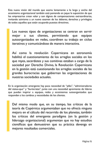Esta nueva visión del mundo que asoma lentamente a lo largo y ancho del
ecosistema organizacional también está poniendo en jaque la suposición de que
los empresarios crean valor y son dignos de compensaciones extraordinarias,
invitando asimismo a un nuevo examen de los deberes, derechos y privilegios
de todos aquellos que están ocupando puestos directivos.
Los nuevos tipos de organizaciones se centran en servir
mejor a sus clientes, permitiendo que equipos
autoorganizados en redes, coordinen su trabajo en ciclos
iterativos y comunicándose de manera interactiva.
Así como la revolución Copernicana en astronomía
habilitó el cuestionamiento de los arreglos sociales en los
que reyes, sacerdotes y sus comitivas estaban a cargo de la
sociedad por Derecho Divino, la Revolución Copernicana
en la gestión está cuestionando los arreglos sociales de las
grandes burocracias que gobiernan las organizaciones de
nuestras sociedades actuales.
En la organización emergente hay poca necesidad de “jefes”, “administradores
del status-quo” y “burócratas”, junto con una necesidad apremiante de líderes
que puedan inspirar a equipos, redes y ecosistemas autoorganizados que
responden a los cambios y necesidades de los clientes.
Del mismo modo que, en su tiempo, los críticos de la
teoría de Copérnico argumentaban que no ofrecía ninguna
mejora en el cálculo del recorrido de los planetas, también
los críticos del emergente paradigma (en la gestión y
liderazgo organizacional) argumentan que no hay estudios
científicos que demuestren que su práctica devenga en
mejores resultados comerciales.
Página 15
 