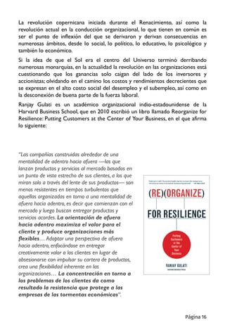 La revolución copernicana iniciada durante el Renacimiento, así como la
revolución actual en la conducción organizacional, lo que tienen en común es
ser el punto de inflexión del que se derivaron y derivan consecuencias en
numerosas ámbitos, desde lo social, lo político, lo educativo, lo psicológico y
también lo económico.
Si la idea de que el Sol era el centro del Universo terminó derribando
numerosas monarquías, en la actualidad la revolución en las organizaciones está
cuestionando que los ganancias solo caigan del lado de los inversores y
accionistas; olvidando en el camino los costos y rendimientos decrecientes que
se expresan en el alto costo social del desempleo y el subempleo, así como en
la desconexión de buena parte de la fuerza laboral.
Ranjay Gulati es un académico organizacional indio-estadounidense de la
Harvard Business School, que en 2010 escribió un libro llamado Reorganize for
Resilience: Putting Customers at the Center of Your Business, en el que afirma
lo siguiente:
“Las compañías construidas alrededor de una
mentalidad de adentro hacia afuera —las que
lanzan productos y servicios al mercado basados en
un punto de vista estrecho de sus clientes, a los que
miran solo a través del lente de sus productos— son
menos resistentes en tiempos turbulentos que
aquellas organizadas en torno a una mentalidad de
afuera hacia adentro, es decir que comienzan con el
mercado y luego buscan entregar productos y
servicios acordes. La orientación de afuera
hacia adentro maximiza el valor para el
cliente y produce organizaciones más
flexibles… Adoptar una perspectiva de afuera
hacia adentro, enfocándose en entregar
creativamente valor a los clientes en lugar de
obsesionarse con impulsar su cartera de productos,
crea una flexibilidad inherente en las
organizaciones… La concentración en torno a
los problemas de los clientes da como
resultado la resistencia que protege a las
empresas de las tormentas económicas“.
Página 16
 