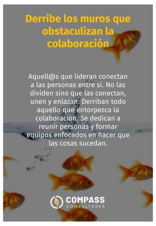 Derribe los muros que
obstaculizan la
colaboración
Aquell@s que lideran conectan
a las personas entre sí. No las
dividen sino que las conectan,
unen y enlazan. Derriban todo
aquello que entorpezca la
colaboración. Se dedican a
reunir personas y formar
equipos enfocados en hacer que
las cosas sucedan.
 