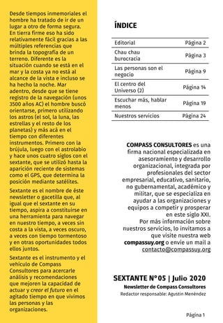 ÍNDICE
Desde tiempos inmemoriales el
hombre ha tratado de ir de un
lugar a otro de forma segura.
En tierra firme eso ha sido
relativamente fácil gracias a las
múltiples referencias que
brinda la topografía de un
terreno. Diferente es la
situación cuando se está en el
mar y la costa ya no está al
alcance de la vista e incluso se
ha hecho la noche. Mar
adentro, desde que se tiene
registro de la navegación (unos
3500 años AC) el hombre buscó
orientarse, primero utilizando
los astros (el sol, la luna, las
estrellas y el resto de los
planetas) y más acá en el
tiempo con diferentes
instrumentos. Primero con la
brújula, luego con el astrolabio
y hace unos cuatro siglos con el
sextante, que se utilizó hasta la
aparición reciente de sistemas
como el GPS, que determina la
posición mediante satélites.
Sextante es el nombre de éste
newsletter o gacetilla que, al
igual que el sextante en su
tiempo, aspira a constituirse en
una herramienta para navegar
en nuestro tiempo, a veces sin
costa a la vista, a veces oscuro,
a veces con tiempo tormentoso
y en otras oportunidades todos
ellos juntos.
Sextante es el instrumento y el
vehículo de Compass
Consultores para acercarle
análisis y recomendaciones
que mejoren la capacidad de
actuar y crear el futuro en el
agitado tiempo en que vivimos
las personas y las
organizaciones.
Editorial Página 2
Chau chau
burocracia
Página 3
Las personas son el
negocio
Página 9
El centro del
Universo (2)
Página 14
Escuchar más, hablar
menos
Página 19
Nuestros servicios Página 24
Página 1
SEXTANTE N°05 | Julio 2020
Newsletter de Compass Consultores
Redactor responsable: Agustin Menéndez
COMPASS CONSULTORES es una
firma nacional especializada en
asesoramiento y desarrollo
organizacional, integrada por
profesionales del sector
empresarial, educativo, sanitario,
no gubernamental, académico y
militar, que se especializa en
ayudar a las organizaciones y
equipos a competir y prosperar
en este siglo XXI.
Por más información sobre
nuestros servicios, lo invitamos a
que visite nuestra web
compassuy.org o envíe un mail a
contacto@compassuy.org
 