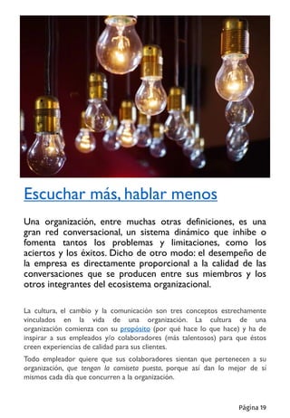 La cultura, el cambio y la comunicación son tres conceptos estrechamente
vinculados en la vida de una organización. La cultura de una
organización comienza con su propósito (por qué hace lo que hace) y ha de
inspirar a sus empleados y/o colaboradores (más talentosos) para que éstos
creen experiencias de calidad para sus clientes.
Todo empleador quiere que sus colaboradores sientan que pertenecen a su
organización, que tengan la camiseta puesta, porque así dan lo mejor de sí
mismos cada día que concurren a la organización.
Escuchar más, hablar menos
Una organización, entre muchas otras definiciones, es una
gran red conversacional, un sistema dinámico que inhibe o
fomenta tantos los problemas y limitaciones, como los
aciertos y los éxitos. Dicho de otro modo: el desempeño de
la empresa es directamente proporcional a la calidad de las
conversaciones que se producen entre sus miembros y los
otros integrantes del ecosistema organizacional.
Página 19
 