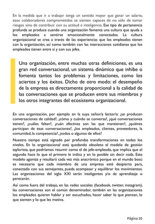 En la medida que ir a trabajar tenga un sentido mayor que ganar un salario,
esos colaboradores comprometidos se sienten capaces de no sólo de tomar
riesgos sino de contribuir con su actitud e inteligencia. Ese tipo de pertenencia
profunda se produce cuando una organización fomenta una cultura que ayuda a
los empleados a sentirse emocionalmente conectados. La cultura
organizacional se crea a través de las experiencias que los empleados tienen
con la organización, así como también con las interacciones cotidianas que los
empleados tienen entre sí y con sus jefes.
Una organización, entre muchas otras definiciones, es una
gran red conversacional, un sistema dinámico que inhibe o
fomenta tantos los problemas y limitaciones, como los
aciertos y los éxitos. Dicho de otro modo: el desempeño
de la empresa es directamente proporcional a la calidad de
las conversaciones que se producen entre sus miembros y
los otros integrantes del ecosistema organizacional.
En una organización, por ejemplo en la suya señor/a lector/a: ¿se producen
conversaciones de calidad?, ¿cómo y cuándo se conversa?, ¿qué conversaciones
tienen?, ¿cuáles faltan?, ¿cuán efectivas son las que mantienen?, ¿quiénes
participan de esas conversaciones?, ¿los empleados, clientes, proveedores, la
comunidad, la competencia?, ¿todos o algunos de ellos?
Nuestro tiempo está signado por profundas transformaciones en todos los
niveles. En lo organizacional está quedando obsoleto el modelo de gestión
taylorista, que podríamos resumir como el de jefe-empleado, que implica que el
segundo hace lo que el primero le indica y en lo posible sin decir nada. Este
modelo agoniza y resultará cada vez más anacrónico porque en el mundo bosú
es necesario que cada miembro de una empresa esté despierto para,
conectado con sus semejantes, pueda acompasar y equilibrar los movimientos.
Las organizaciones del siglo XXI serán inteligentes y/o de aprendizaje o
perecerán.
Así como fuera del trabajo, en las redes sociales (facebook, twitter, instagram),
las conversaciones son el común denominador, también en las organizaciones
los empleados quieren hablar y ser escuchados, hacer saber lo que piensan, lo
que sienten y lo que les motiva.
Página 20
 