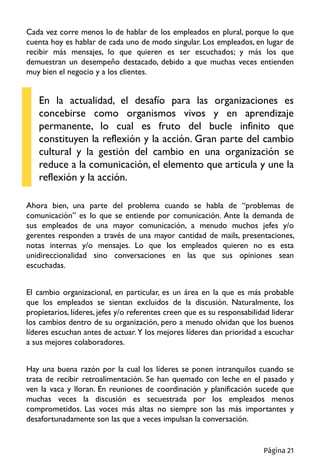 Cada vez corre menos lo de hablar de los empleados en plural, porque lo que
cuenta hoy es hablar de cada uno de modo singular. Los empleados, en lugar de
recibir más mensajes, lo que quieren es ser escuchados; y más los que
demuestran un desempeño destacado, debido a que muchas veces entienden
muy bien el negocio y a los clientes.
En la actualidad, el desafío para las organizaciones es
concebirse como organismos vivos y en aprendizaje
permanente, lo cual es fruto del bucle infinito que
constituyen la reflexión y la acción. Gran parte del cambio
cultural y la gestión del cambio en una organización se
reduce a la comunicación, el elemento que articula y une la
reflexión y la acción.
Ahora bien, una parte del problema cuando se habla de “problemas de
comunicación” es lo que se entiende por comunicación. Ante la demanda de
sus empleados de una mayor comunicación, a menudo muchos jefes y/o
gerentes responden a través de una mayor cantidad de mails, presentaciones,
notas internas y/o mensajes. Lo que los empleados quieren no es esta
unidireccionalidad sino conversaciones en las que sus opiniones sean
escuchadas.
El cambio organizacional, en particular, es un área en la que es más probable
que los empleados se sientan excluidos de la discusión. Naturalmente, los
propietarios, líderes, jefes y/o referentes creen que es su responsabilidad liderar
los cambios dentro de su organización, pero a menudo olvidan que los buenos
líderes escuchan antes de actuar. Y los mejores líderes dan prioridad a escuchar
a sus mejores colaboradores.
Hay una buena razón por la cual los líderes se ponen intranquilos cuando se
trata de recibir retroalimentación. Se han quemado con leche en el pasado y
ven la vaca y lloran. En reuniones de coordinación y planificación sucede que
muchas veces la discusión es secuestrada por los empleados menos
comprometidos. Las voces más altas no siempre son las más importantes y
desafortunadamente son las que a veces impulsan la conversación.
Página 21
 