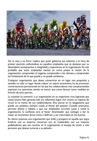 Ver la vaca y no llorar implica que quien gobierne sea selectivo a la hora de
prestar atención, enfocándose en aquellos empleados que se destacan por su
desempeño (compromiso e integridad) y experiencia en la organización. Es más
probable que estos empleados sientan en carne propia la misión de la
organización, comprendan el negocio, comprendan a los clientes y comprendan
las limitaciones de lo que puede y no puede cambiarse.
Cualquier organización que desee convertirse en un lugar con propósito y
sentido, no sólo un lugar donde cobrar un salario económico, ha de promover
conversaciones permanentes en las que los colaboradores más comprometidos
expresen sus opiniones, siendo no menor que como decisor tome medidas en
función de esos aportes.
La cuestión es convertir a su organización en un organismo vivo, logrando que
usted (como líder, gerente, jefe y/o referente) logre vivir (como un especie de
virus) en la mente de sus colaboradores. Sino piense en lo desgastante que
puede ser pedalear, siempre usted, al frente del pelotón. Cuando promueve,
permite, alienta y habilita a que sus empleados co-creen junto a usted la
organización, la confianza será el factor dinamizador que contagie a dar lo
mejor en momentos duros como a disfrutar y ser mesurados en los buenos.
En última instancia, una organización que brilla y prospera es aquella que logra
fundirse con su entorno, conversar con él, rodeándolo con sus mejores
pedaleadores, que son muchos en la organización, al tiempo de atraer a más
personas que desean sumarse a su pelotón.
Página 22
 