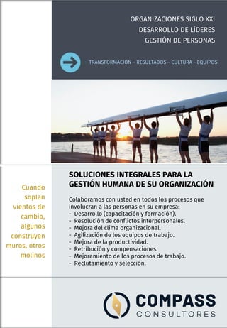 SOLUCIONES INTEGRALES PARA LA
GESTIÓN HUMANA DE SU ORGANIZACIÓN
Colaboramos con usted en todos los procesos que
involucran a las personas en su empresa:
- Desarrollo (capacitación y formación).
- Resolución de conflictos interpersonales.
- Mejora del clima organizacional.
- Agilización de los equipos de trabajo.
- Mejora de la productividad.
- Retribución y compensaciones.
- Mejoramiento de los procesos de trabajo.
- Reclutamiento y selección.
Cuando
soplan
vientos de
cambio,
algunos
construyen
muros, otros
molinos
ORGANIZACIONES SIGLO XXI
DESARROLLO DE LÍDERES
GESTIÓN DE PERSONAS
TRANSFORMACIÓN – RESULTADOS – CULTURA - EQUIPOS
 