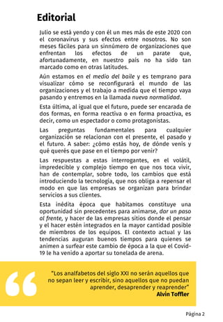 Editorial
Julio se está yendo y con él un mes más de este 2020 con
el coronavirus y sus efectos entre nosotros. No son
meses fáciles para un sinnúmero de organizaciones que
enfrentan los efectos de un parate que,
afortunadamente, en nuestro país no ha sido tan
marcado como en otras latitudes.
Aún estamos en el medio del baile y es temprano para
visualizar cómo se reconfigurará el mundo de las
organizaciones y el trabajo a medida que el tiempo vaya
pasando y entremos en la llamada nueva normalidad.
Esta última, al igual que el futuro, puede ser encarada de
dos formas, en forma reactiva o en forma proactiva, es
decir, como un espectador o como protagonistas.
Las preguntas fundamentales para cualquier
organización se relacionan con el presente, el pasado y
el futuro. A saber: ¿cómo estás hoy, de dónde venís y
qué querés que pase en el tiempo por venir?
Las respuestas a estas interrogantes, en el volátil,
impredecible y complejo tiempo en que nos toca vivir,
han de contemplar, sobre todo, los cambios que está
introduciendo la tecnología, que nos obliga a repensar el
modo en que las empresas se organizan para brindar
servicios a sus clientes.
Esta inédita época que habitamos constituye una
oportunidad sin precedentes para animarse, dar un paso
al frente, y hacer de las empresas sitios donde el pensar
y el hacer estén integrados en la mayor cantidad posible
de miembros de los equipos. El contexto actual y las
tendencias auguran buenos tiempos para quienes se
animen a surfear este cambio de época a la que el Covid-
19 le ha venido a aportar su tonelada de arena.
“Los analfabetos del siglo XXI no serán aquellos que
no sepan leer y escribir, sino aquellos que no puedan
aprender, desaprender y reaprender”
Alvin Toffler
Página 2
 