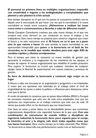 El personal en primera línea en múltiples organizaciones respondió
con creatividad e ingenio a las ambigüedades y complejidades que
planteó y aún plantea la crisis actual.
Este tiempo disruptivo en el que nos ha puesto el coronavirus también nos ha
dejado ante la encrucijada de qué hacer una vez que la normalidad o la nueva
normalidad se instale entre nosotros. ¿Volveremos a realizar las cosas
como antes o comenzaremos a llevarlas a cabo de diferente modo?
Desde Compass Consultores creemos que este nuevo tiempo en el que nos
arrojará esta crisis derivará en una revolución en torno al trabajo y los
trabajadores. Este nuevo tiempo es propicio para construir negocios que creen
el futuro y no solo reaccionen ante él. El futuro no es lo que va a pasar
sino lo que vamos a hacer. En este sentido, la nueva normalidad es una
oportunidad inmejorable para poner a la burocracia en el baúl de los
recuerdos, en la medida que resulta obsoleta para este siglo XXI de
cambios rápidos y clientes omnipotentes.
Para el tiempo que viene es necesario un nuevo modelo de gestión que
aproveche la iniciativa y la imaginación de los miembros de los equipos, al
tiempo de superar la inercia organizacional que inhabilita el cambio proactivo.
Para superar la burocracia es crucial que cualquier miembro de cualquier
equipo sienta la libertad de experimentar con nuevos sistemas y procesos de
gestión.
Es hora de desinstalar la burocracia y construir algo mejor en su
lugar
Si llevara a cabo una encuesta en su organización y preguntara a sus empleados
si creen que sus opiniones son valoradas en el trabajo, sobre el nivel de
originalidad de las tareas o sobre la política e influencias para destacarse, cómo
cree que le darían.
A modo de ejemplo, le contamos que en países desarrollados (EEUU y Europa)
las encuestas muestran que solo uno de cada cinco empleados cree que sus
opiniones son importantes en el trabajo, mientras que solo uno de cada 10
siente que puede influir en las decisiones que son importantes.
Con base en estos y otros datos, no es descabellado pensar que numerosas
organizaciones desperdician más capacidad humana de la que usan. Con una
combinación de estructuras de mando militar y disciplinas de
ingeniería industrial, la burocracia tiene poco espacio para el coraje,
la intuición, el arte y la alegría, vale decir todas aquellas cosas que
nos hacen humanos. Hace mucho tiempo ya lo había advertido Max Weber:
“La burocracia se desarrolla más perfectamente cuanto más se deshumaniza”.
Página 4
 