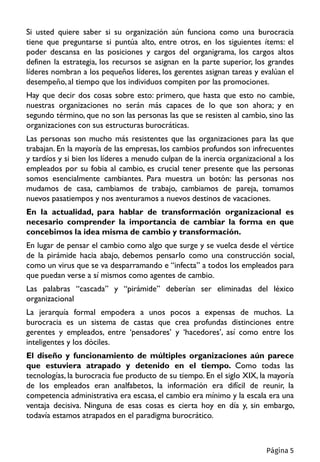 Si usted quiere saber si su organización aún funciona como una burocracia
tiene que preguntarse si puntúa alto, entre otros, en los siguientes ítems: el
poder descansa en las posiciones y cargos del organigrama, los cargos altos
definen la estrategia, los recursos se asignan en la parte superior, los grandes
líderes nombran a los pequeños líderes, los gerentes asignan tareas y evalúan el
desempeño, al tiempo que los individuos compiten por las promociones.
Hay que decir dos cosas sobre esto: primero, que hasta que esto no cambie,
nuestras organizaciones no serán más capaces de lo que son ahora; y en
segundo término, que no son las personas las que se resisten al cambio, sino las
organizaciones con sus estructuras burocráticas.
Las personas son mucho más resistentes que las organizaciones para las que
trabajan. En la mayoría de las empresas, los cambios profundos son infrecuentes
y tardíos y si bien los líderes a menudo culpan de la inercia organizacional a los
empleados por su fobia al cambio, es crucial tener presente que las personas
somos esencialmente cambiantes. Para muestra un botón: las personas nos
mudamos de casa, cambiamos de trabajo, cambiamos de pareja, tomamos
nuevos pasatiempos y nos aventuramos a nuevos destinos de vacaciones.
En la actualidad, para hablar de transformación organizacional es
necesario comprender la importancia de cambiar la forma en que
concebimos la idea misma de cambio y transformación.
En lugar de pensar el cambio como algo que surge y se vuelca desde el vértice
de la pirámide hacia abajo, debemos pensarlo como una construcción social,
como un virus que se va desparramando e “infecta” a todos los empleados para
que puedan verse a sí mismos como agentes de cambio.
Las palabras “cascada” y “pirámide” deberían ser eliminadas del léxico
organizacional
La jerarquía formal empodera a unos pocos a expensas de muchos. La
burocracia es un sistema de castas que crea profundas distinciones entre
gerentes y empleados, entre ‘pensadores’ y ‘hacedores’, así como entre los
inteligentes y los dóciles.
El diseño y funcionamiento de múltiples organizaciones aún parece
que estuviera atrapado y detenido en el tiempo. Como todas las
tecnologías, la burocracia fue producto de su tiempo. En el siglo XIX, la mayoría
de los empleados eran analfabetos, la información era difícil de reunir, la
competencia administrativa era escasa, el cambio era mínimo y la escala era una
ventaja decisiva. Ninguna de esas cosas es cierta hoy en día y, sin embargo,
todavía estamos atrapados en el paradigma burocrático.
Página 5
 