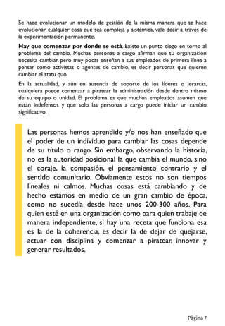 Se hace evolucionar un modelo de gestión de la misma manera que se hace
evolucionar cualquier cosa que sea compleja y sistémica, vale decir a través de
la experimentación permanente.
Hay que comenzar por donde se está. Existe un punto ciego en torno al
problema del cambio. Muchas personas a cargo afirman que su organización
necesita cambiar, pero muy pocas enseñan a sus empleados de primera línea a
pensar como activistas o agentes de cambio, es decir personas que quieren
cambiar el statu quo.
En la actualidad, y aún en ausencia de soporte de los líderes o jerarcas,
cualquiera puede comenzar a piratear la administración desde dentro mismo
de su equipo o unidad. El problema es que muchos empleados asumen que
están indefensos y que solo las personas a cargo puede iniciar un cambio
significativo.
Las personas hemos aprendido y/o nos han enseñado que
el poder de un individuo para cambiar las cosas depende
de su título o rango. Sin embargo, observando la historia,
no es la autoridad posicional la que cambia el mundo, sino
el coraje, la compasión, el pensamiento contrario y el
sentido comunitario. Obviamente estos no son tiempos
lineales ni calmos. Muchas cosas está cambiando y de
hecho estamos en medio de un gran cambio de época,
como no sucedía desde hace unos 200-300 años. Para
quien esté en una organización como para quien trabaje de
manera independiente, si hay una receta que funciona esa
es la de la coherencia, es decir la de dejar de quejarse,
actuar con disciplina y comenzar a piratear, innovar y
generar resultados.
Página 7
 