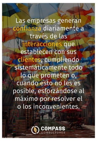 Las empresas generan
confianza diariamente a
través de las
interacciones que
establecen con sus
clientes, cumpliendo
sistemáticamente todo
lo que prometen o,
cuando esto no les es
posible, esforzándose al
máximo por resolver el
o los inconvenientes.
 