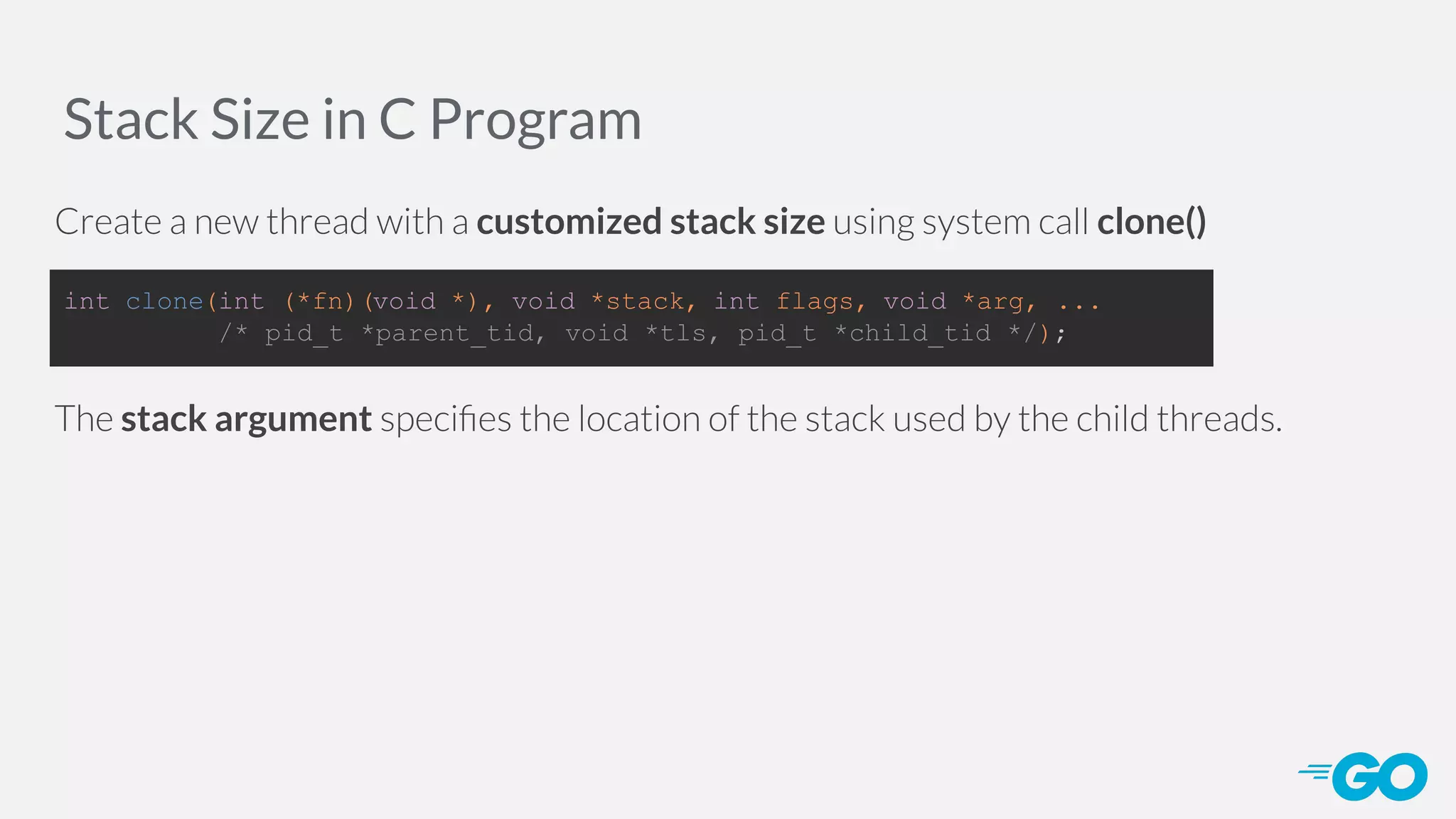 Stack Size in C Program Create a new thread with a customized stack size using system call clone() The stack argument speciﬁes the location of the stack used by the child threads. int clone(int (*fn)(void *), void *stack, int flags, void *arg, ... /* pid_t *parent_tid, void *tls, pid_t *child_tid */); 