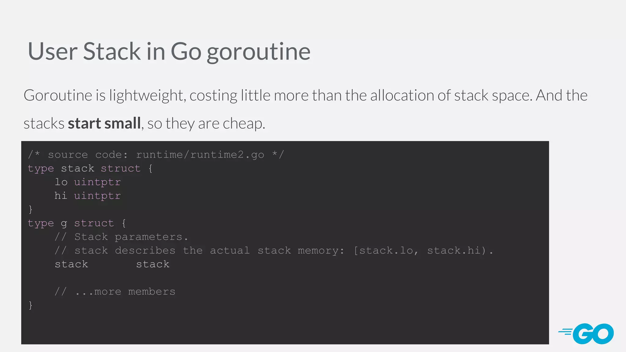 User Stack in Go goroutine Goroutine is lightweight, costing little more than the allocation of stack space. And the stacks start small, so they are cheap. /* source code: runtime/runtime2.go */ type stack struct { lo uintptr hi uintptr } type g struct { // Stack parameters. // stack describes the actual stack memory: [stack.lo, stack.hi). stack stack // ...more members } 