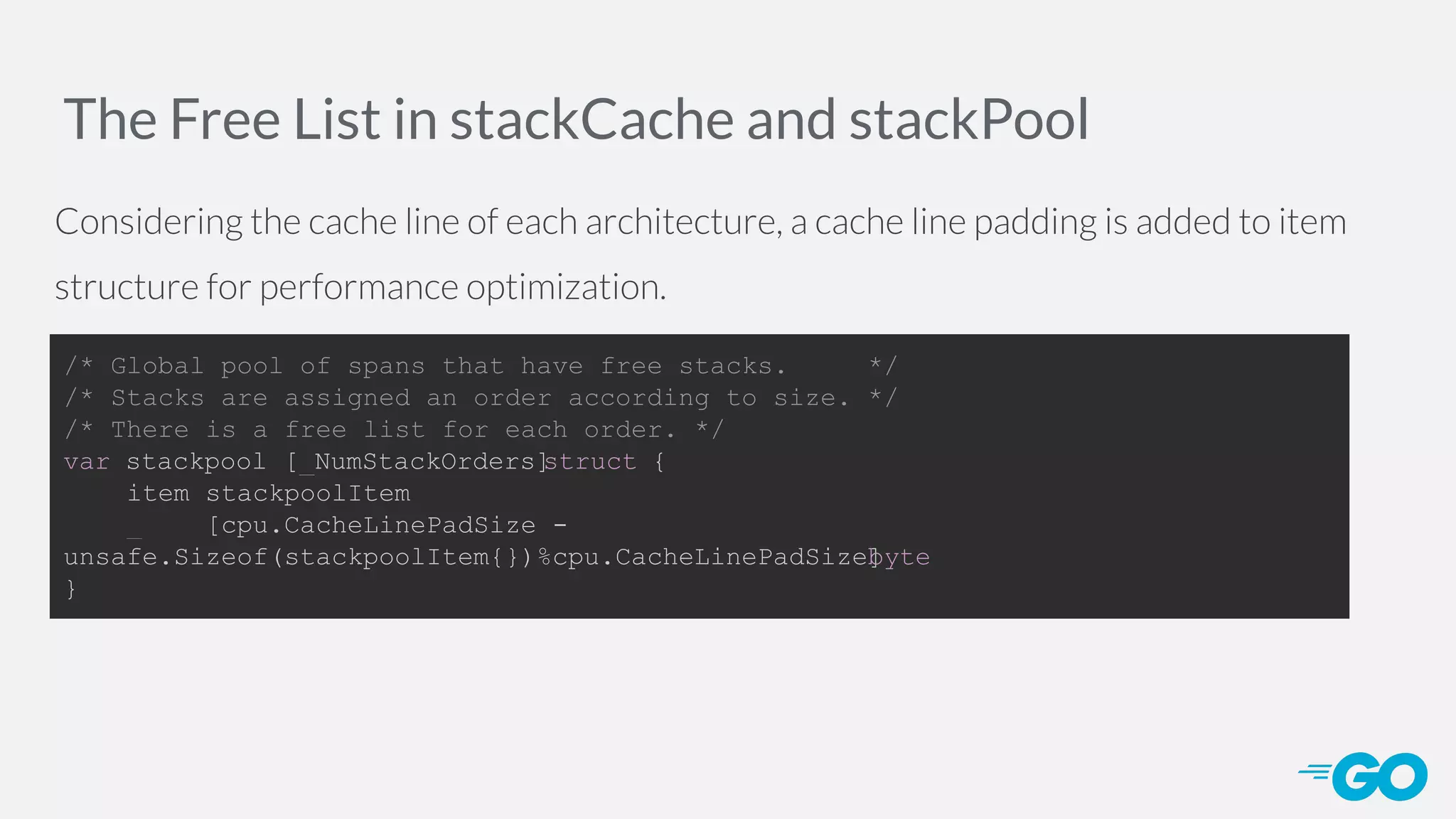 The Free List in stackCache and stackPool Considering the cache line of each architecture, a cache line padding is added to item structure for performance optimization. /* Global pool of spans that have free stacks. */ /* Stacks are assigned an order according to size. */ /* There is a free list for each order. */ var stackpool [_NumStackOrders]struct { item stackpoolItem _ [cpu.CacheLinePadSize - unsafe.Sizeof(stackpoolItem{})%cpu.CacheLinePadSize]byte } 