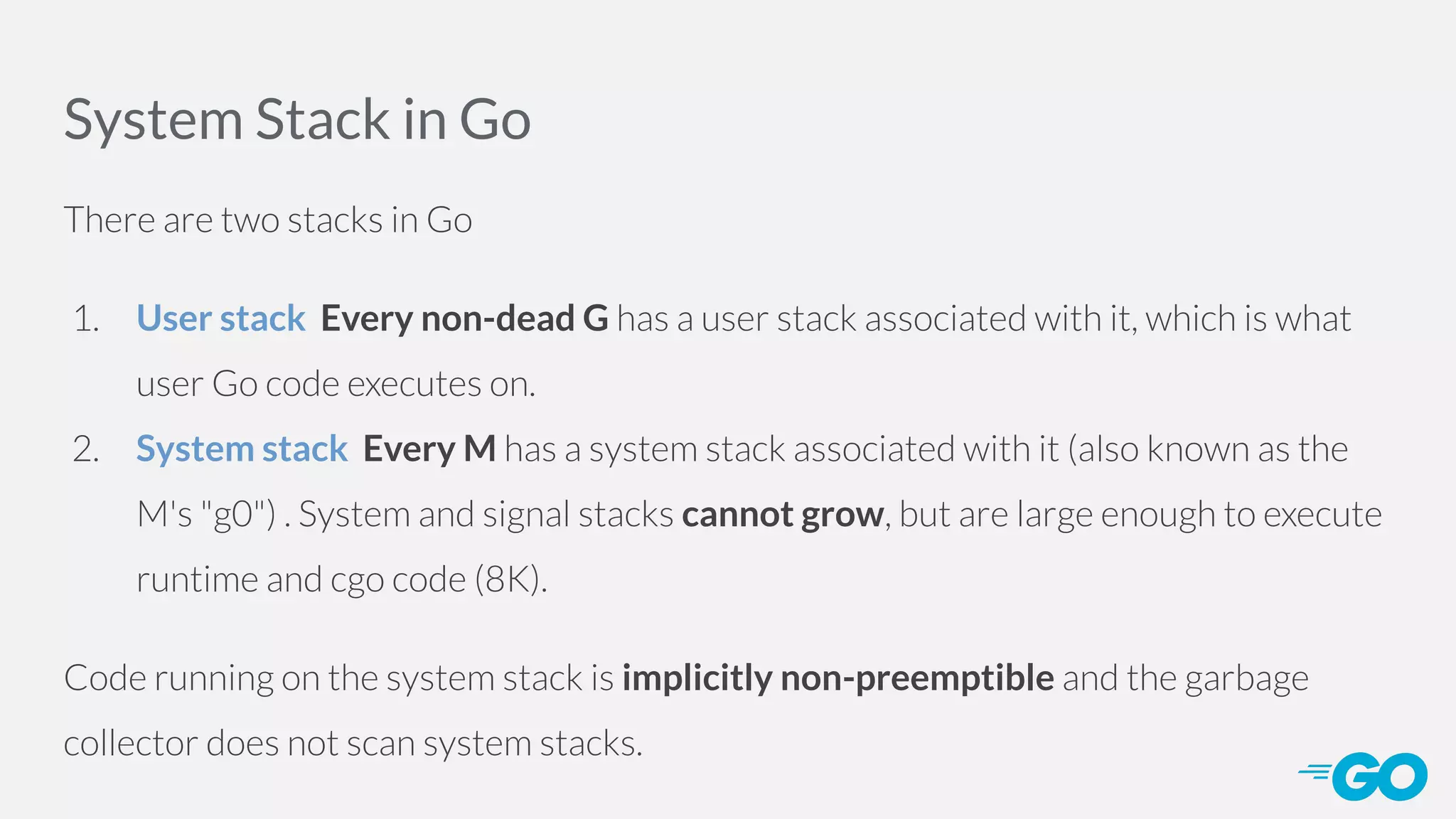 System Stack in Go There are two stacks in Go 1. User stack Every non-dead G has a user stack associated with it, which is what user Go code executes on. 2. System stack Every M has a system stack associated with it (also known as the M's "g0") . System and signal stacks cannot grow, but are large enough to execute runtime and cgo code (8K). Code running on the system stack is implicitly non-preemptible and the garbage collector does not scan system stacks. 