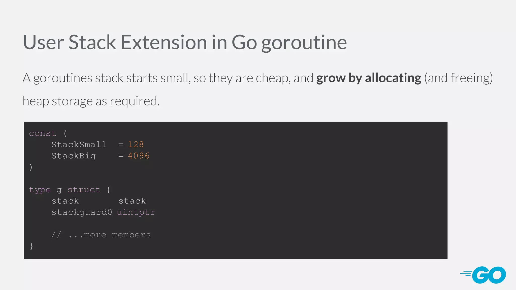 User Stack Extension in Go goroutine A goroutines stack starts small, so they are cheap, and grow by allocating (and freeing) heap storage as required. const ( StackSmall = 128 StackBig = 4096 ) type g struct { stack stack stackguard0 uintptr // ...more members } 