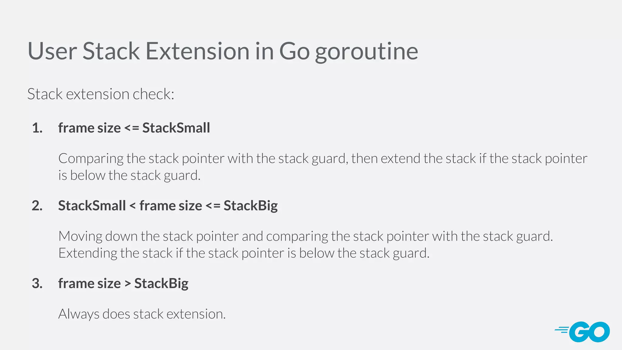 User Stack Extension in Go goroutine Stack extension check: 1. frame size <= StackSmall Comparing the stack pointer with the stack guard, then extend the stack if the stack pointer is below the stack guard. 2. StackSmall < frame size <= StackBig Moving down the stack pointer and comparing the stack pointer with the stack guard. Extending the stack if the stack pointer is below the stack guard. 3. frame size > StackBig Always does stack extension. 