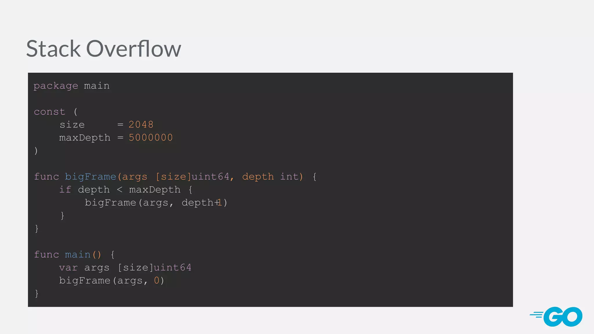 Stack Overﬂow package main const ( size = 2048 maxDepth = 5000000 ) func bigFrame(args [size]uint64, depth int) { if depth < maxDepth { bigFrame(args, depth+1) } } func main() { var args [size]uint64 bigFrame(args, 0) } 