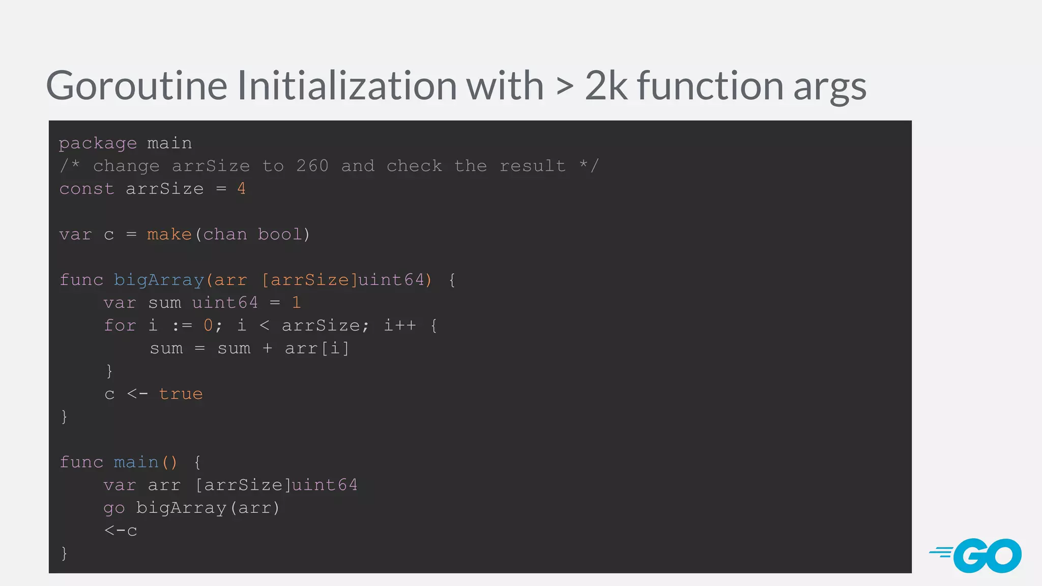 Goroutine Initialization with > 2k function args package main /* change arrSize to 260 and check the result */ const arrSize = 4 var c = make(chan bool) func bigArray(arr [arrSize]uint64) { var sum uint64 = 1 for i := 0; i < arrSize; i++ { sum = sum + arr[i] } c <- true } func main() { var arr [arrSize]uint64 go bigArray(arr) <-c } 