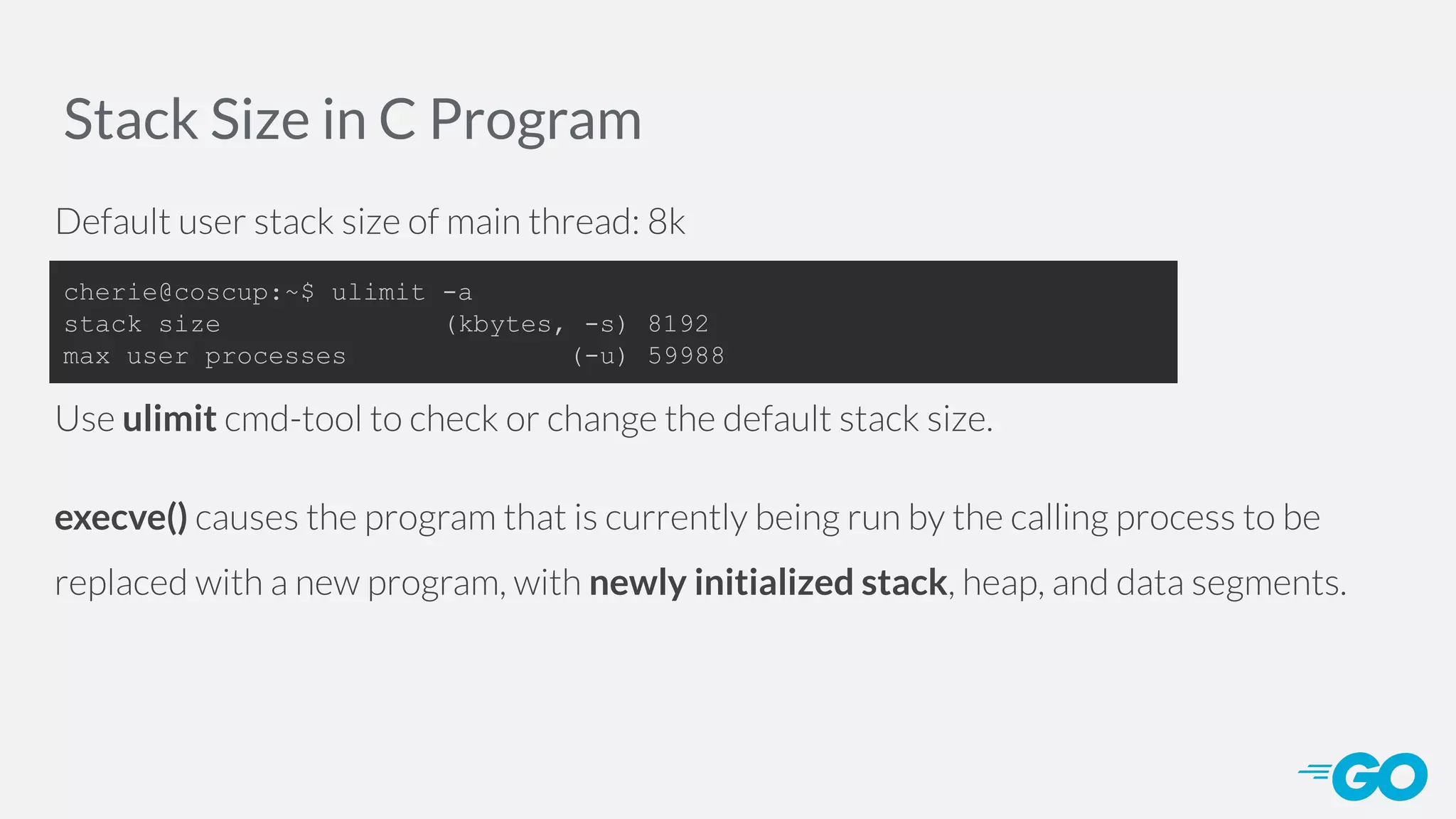 Stack Size in C Program Default user stack size of main thread: 8k Use ulimit cmd-tool to check or change the default stack size. execve() causes the program that is currently being run by the calling process to be replaced with a new program, with newly initialized stack, heap, and data segments. cherie@coscup:~$ ulimit -a stack size (kbytes, -s) 8192 max user processes (-u) 59988 