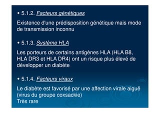" 5.1.2. Facteurs génétiques
Existence d'une prédisposition génétique mais mode
de transmission inconnu
" 5.1.3. Système HLA
Les porteurs de certains antigènes HLA (HLA B8,
HLA DR3 et HLA DR4) ont un risque plus élevé de
développer un diabète
" 5.1.4. Facteurs viraux
Le diabète est favorisé par une affection virale aiguë
(virus du groupe coxsackie)
Très rare
 