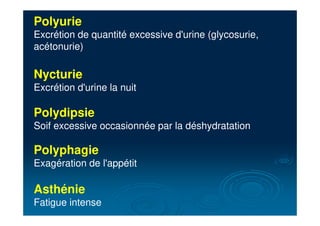 Polyurie
Excrétion de quantité excessive d'urine (glycosurie,
acétonurie)
Nycturie
Excrétion d'urine la nuit
Polydipsie
Soif excessive occasionnée par la déshydratation
Polyphagie
Exagération de l'appétit
Asthénie
Fatigue intense
 