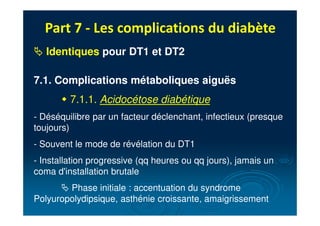 Part 7 - Les complications du diabète
# Identiques pour DT1 et DT2
7.1. Complications métaboliques aiguës
" 7.1.1. Acidocétose diabétique
- Déséquilibre par un facteur déclenchant, infectieux (presque
toujours)
- Souvent le mode de révélation du DT1
- Installation progressive (qq heures ou qq jours), jamais un
coma d'installation brutale
# Phase initiale : accentuation du syndrome
Polyuropolydipsique, asthénie croissante, amaigrissement
 