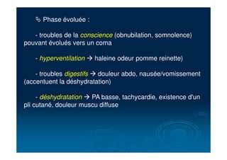 # Phase évoluée :
- troubles de la conscience (obnubilation, somnolence)
pouvant évolués vers un coma
- hyperventilation ! haleine odeur pomme reinette)
- troubles digestifs ! douleur abdo, nausée/vomissement
(accentuent la déshydratation)
- déshydratation ! PA basse, tachycardie, existence d'un
pli cutané, douleur muscu diffuse
 