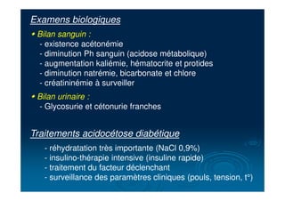 Traitements acidocétose diabétique
- réhydratation très importante (NaCl 0,9%)
- insulino-thérapie intensive (insuline rapide)
- traitement du facteur déclenchant
- surveillance des paramètres cliniques (pouls, tension, t°)
Examens biologiques
" Bilan sanguin :
- existence acétonémie
- diminution Ph sanguin (acidose métabolique)
- augmentation kaliémie, hématocrite et protides
- diminution natrémie, bicarbonate et chlore
- créatininémie à surveiller
" Bilan urinaire :
- Glycosurie et cétonurie franches
 