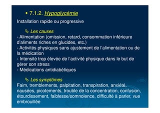 " 7.1.2. Hypoglycémie
Installation rapide ou progressive
# Les causes
- Alimentation (omission, retard, consommation inférieure
d’aliments riches en glucides, etc.)
- Activités physiques sans ajustement de l’alimentation ou de
la médication
- Intensité trop élevée de l’activité physique dans le but de
gérer son stress
- Médications antidiabétiques
# Les symptômes
Faim, tremblements, palpitation, transpiration, anxiété,
nausées, picotements, trouble de la concentration, confusion,
étourdissement, faiblesse/somnolence, difficulté à parler, vue
embrouillée
 