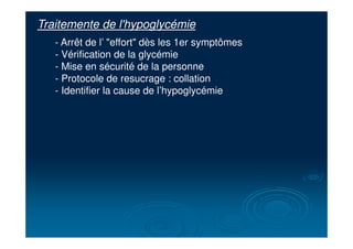Traitemente de l'hypoglycémie
- Arrêt de l’ "effort" dès les 1er symptômes
- Vérification de la glycémie
- Mise en sécurité de la personne
- Protocole de resucrage : collation
- Identifier la cause de l’hypoglycémie
 