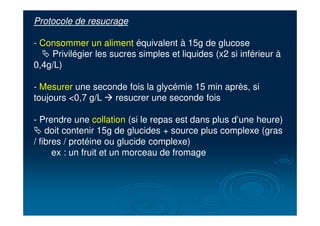 Protocole de resucrage
- Consommer un aliment équivalent à 15g de glucose
# Privilégier les sucres simples et liquides (x2 si inférieur à
0,4g/L)
- Mesurer une seconde fois la glycémie 15 min après, si
toujours <0,7 g/L ! resucrer une seconde fois
- Prendre une collation (si le repas est dans plus d’une heure)
# doit contenir 15g de glucides + source plus complexe (gras
/ fibres / protéine ou glucide complexe)
ex : un fruit et un morceau de fromage
 